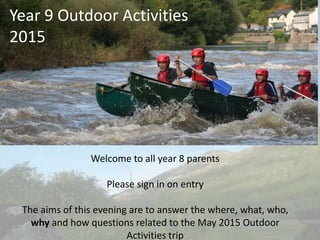 Year 9 Outdoor Activities
2015
Welcome to all year 8 parents
Please sign in on entry
The aims of this evening are to answer the where, what, who,
why and how questions related to the May 2015 Outdoor
Activities trip
 