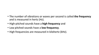 • The number of vibrations or waves per second is called the frequency
and is measured in hertz (Hz).
• High-pitched sounds have a high frequency and
• Low pitched sounds have a low frequency.
• High frequencies are measured in kilohertz (kHz).
 