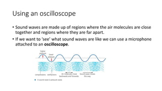 Using an oscilloscope
• Sound waves are made up of regions where the air molecules are close
together and regions where they are far apart.
• If we want to ‘see’ what sound waves are like we can use a microphone
attached to an oscilloscope.
 
