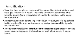 Amplification
• You might hear people say that sound ‘dies away’. They think that the sound
wave gets ‘weaker’ as it travels. The sound spreads out as it travels away
from the source. Some energy is transferred to the medium, so the sound
becomes softer.
• A singer would not be able to sing loud enough for everyone in a big concert
hall to hear her. She uses a microphone connected to an amplifier to make
her voice louder.
• An amplifier increases the amplitude of the electrical signal produced by the
sound wave, so that when it is broadcast through a loudspeaker it sounds
louder.
 