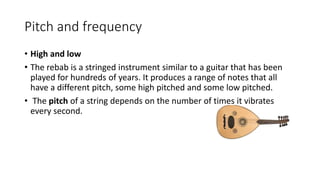 Pitch and frequency
• High and low
• The rebab is a stringed instrument similar to a guitar that has been
played for hundreds of years. It produces a range of notes that all
have a different pitch, some high pitched and some low pitched.
• The pitch of a string depends on the number of times it vibrates
every second.
 