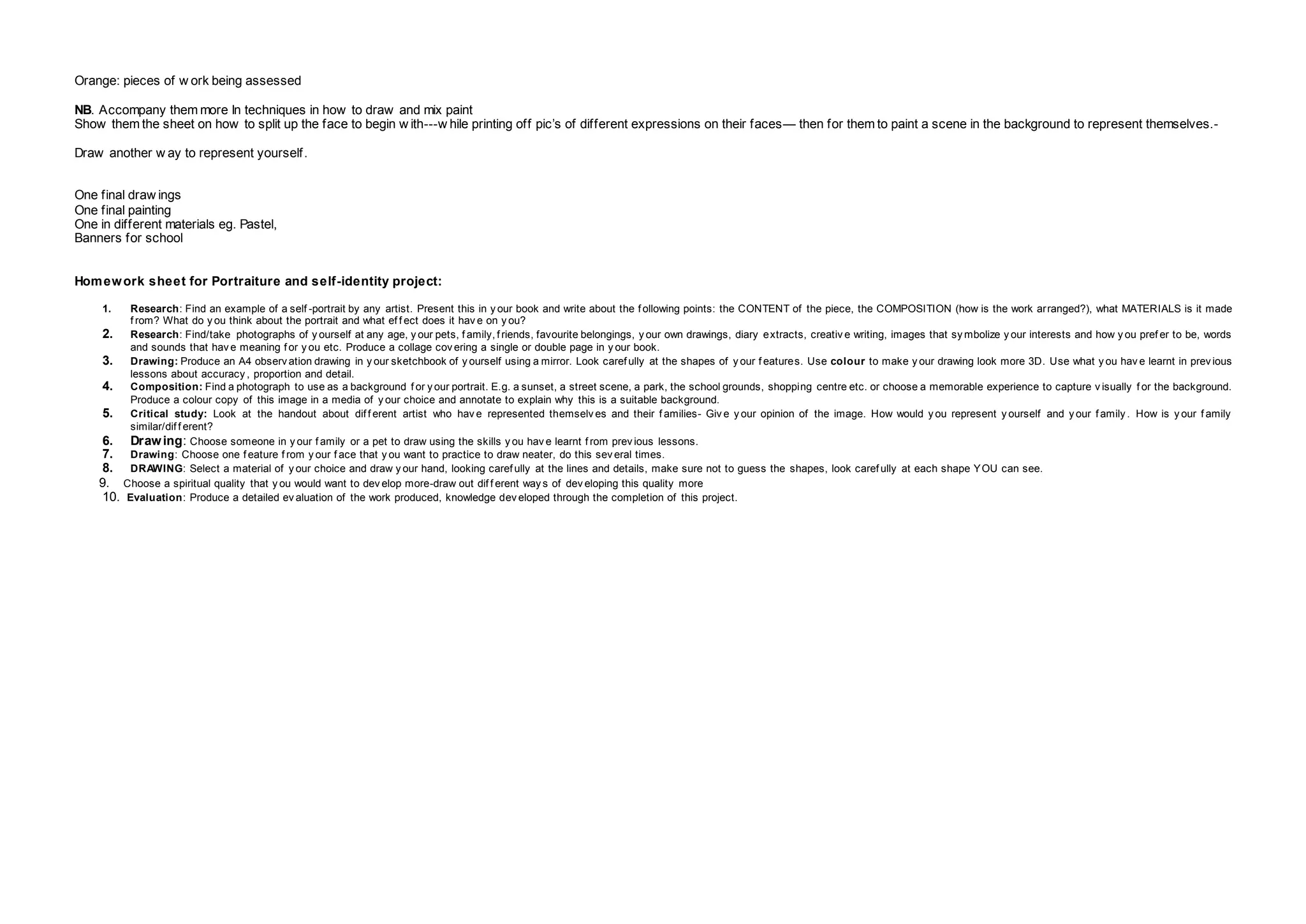 Orange: pieces of w ork being assessed
NB. Accompany them more In techniques in how to draw and mix paint
Show them the sheet on how to split up the face to begin w ith---w hile printing off pic’s of different expressions on their faces— then for them to paint a scene in the background to represent themselves.-
Draw another w ay to represent yourself.
One final draw ings
One final painting
One in different materials eg. Pastel,
Banners for school
Homework sheet for Portraiture and self-identity project:
1. Research: Find an example of a self -portrait by any artist. Present this in y our book and write about the f ollowing points: the CONTENT of the piece, the COMPOSITION (how is the work arranged?), what MATERIALS is it made
f rom? What do y ou think about the portrait and what ef f ect does it hav e on y ou?
2. Research: Find/take photographs of y ourself at any age, y our pets, f amily, f riends, favourite belongings, y our own drawings, diary extracts, creativ e writing, images that sy mbolize y our interests and how y ou pref er to be, words
and sounds that hav e meaning f or y ou etc. Produce a collage cov ering a single or double page in y our book.
3. Drawing: Produce an A4 observ ation drawing in y our sketchbook of y ourself using a mirror. Look caref ully at the shapes of y our f eatures. Use colour to make y our drawing look more 3D. Use what y ou hav e learnt in prev ious
lessons about accuracy , proportion and detail.
4. Composition: Find a photograph to use as a background f or y our portrait. E.g. a sunset, a street scene, a park, the school grounds, shopping centre etc. or choose a memorable experience to capture v isually f or the background.
Produce a colour copy of this image in a media of y our choice and annotate to explain why this is a suitable background.
5. Critical study: Look at the handout about dif f erent artist who hav e represented themselv es and their f amilies- Giv e y our opinion of the image. How would y ou represent y ourself and y our f amily . How is y our f amily
similar/dif f erent?
6. Drawing: Choose someone in y our f amily or a pet to draw using the skills y ou hav e learnt f rom prev ious lessons.
7. Drawing: Choose one f eature f rom y our f ace that y ou want to practice to draw neater, do this sev eral times.
8. DRAWING: Select a material of y our choice and draw y our hand, looking caref ully at the lines and details, make sure not to guess the shapes, look caref ully at each shape YOU can see.
9. Choose a spiritual quality that y ou would want to dev elop more-draw out dif f erent way s of dev eloping this quality more
10. Evaluation: Produce a detailed ev aluation of the work produced, knowledge dev eloped through the completion of this project.
 