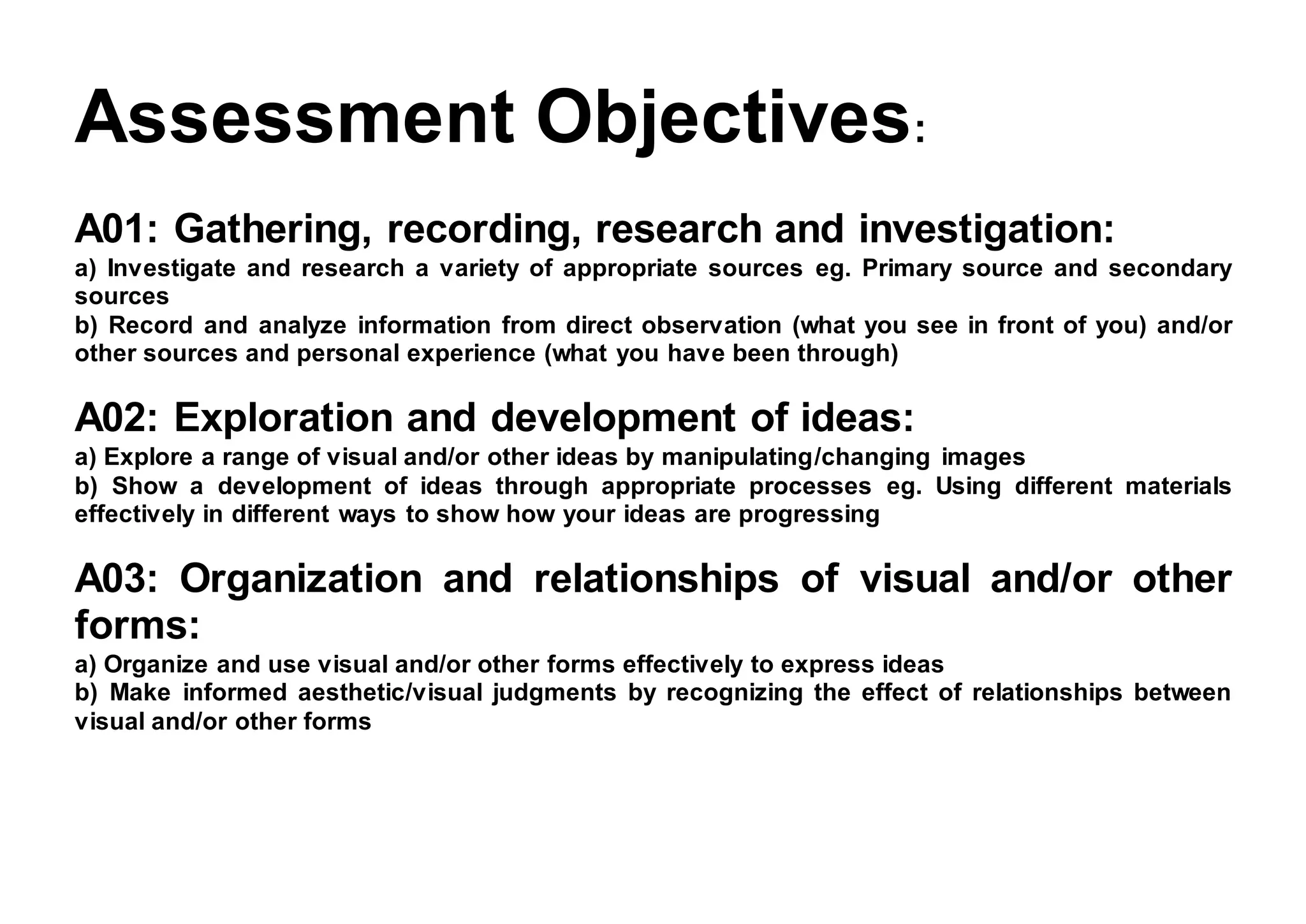 Assessment Objectives:
A01: Gathering, recording, research and investigation:
a) Investigate and research a variety of appropriate sources eg. Primary source and secondary
sources
b) Record and analyze information from direct observation (what you see in front of you) and/or
other sources and personal experience (what you have been through)
A02: Exploration and development of ideas:
a) Explore a range of visual and/or other ideas by manipulating/changing images
b) Show a development of ideas through appropriate processes eg. Using different materials
effectively in different ways to show how your ideas are progressing
A03: Organization and relationships of visual and/or other
forms:
a) Organize and use visual and/or other forms effectively to express ideas
b) Make informed aesthetic/visual judgments by recognizing the effect of relationships between
visual and/or other forms
 