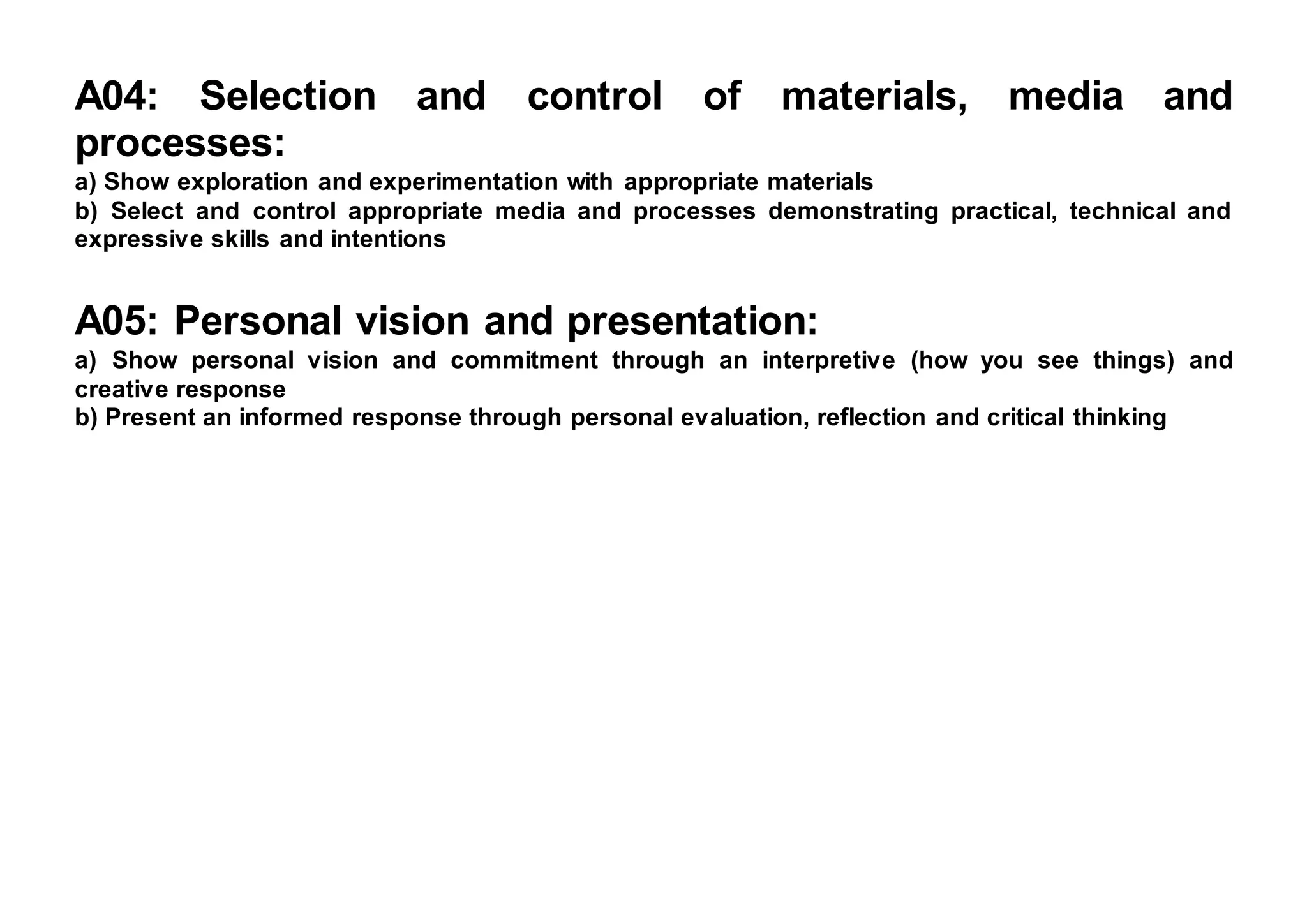 A04: Selection and control of materials, media and
processes:
a) Show exploration and experimentation with appropriate materials
b) Select and control appropriate media and processes demonstrating practical, technical and
expressive skills and intentions
A05: Personal vision and presentation:
a) Show personal vision and commitment through an interpretive (how you see things) and
creative response
b) Present an informed response through personal evaluation, reflection and critical thinking
 