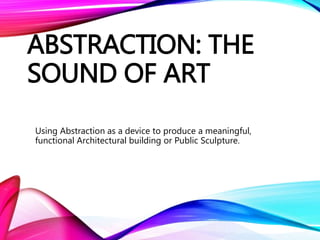 ABSTRACTION: THE
SOUND OF ART
Using Abstraction as a device to produce a meaningful,
functional Architectural building or Public Sculpture.
 