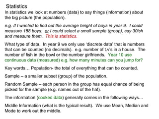 Statistics
In statistics we look at numbers (data) to say things (information) about
the big picture (the population).
e.g. If I wanted to find out the average height of boys in year 9. I could
measure 158 boys. or I could select a small sample (group), say 30ish
and measure them. This is statistics.
What type of data. In year 9 we only use ‘discrete data’ that is numbers
that can be counted (no decimals). e.g. number of t.v’s in a house. The
number of fish in the bowl or the number girlfriends. Year 10 use
continuous data (measured) e.g. how many minutes can you jump for?
Key words… Population- the total of everything that can be counted.
Sample – a smaller subset (group) of the population.
Random Sample – each person in the group has equal chance of being
picked for the sample (e.g. names out of the hat).
The information (cooked data) generally comes in the following ways…
Middle Information (what is the typical result). We use Mean, Median and
Mode to work out the middle.
 