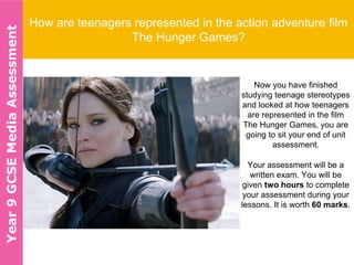 How are teenagers represented in the action adventure film
The Hunger Games?
Now you have finished
studying teenage stereotypes
and looked at how teenagers
are represented in the film
The Hunger Games, you are
going to sit your end of unit
assessment.
Your assessment will be a
written exam. You will be
given two hours to complete
your assessment during your
lessons. It is worth 60 marks.
Year9GCSEMediaAssessment
 