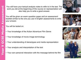 You will have your textual analysis notes to refer to in the test. The
work you did at the beginning of the course on representation will
also help you to write a good answer.
You will be given an exam question paper and an assessment
booklet similar to the one you use in English assessments to write
your answer.
You will be tested on:
• Your knowledge of the Action Adventure Film Genre
• Your knowledge of movie image terminology
• Your understanding of stereotypes and media representation
• Your analysis and interpretation of the text
• Your own personal interaction with the message behind the film
Year10GCSEMediaAssessmentYear9GCSEMediaAssessment
 