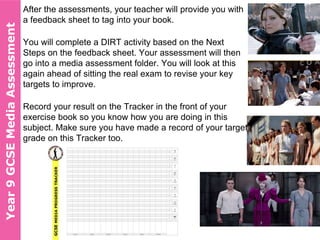 After the assessments, your teacher will provide you with
a feedback sheet to tag into your book.
You will complete a DIRT activity based on the Next
Steps on the feedback sheet. Your assessment will then
go into a media assessment folder. You will look at this
again ahead of sitting the real exam to revise your key
targets to improve.
Record your result on the Tracker in the front of your
exercise book so you know how you are doing in this
subject. Make sure you have made a record of your target
grade on this Tracker too.
Year10GCSEMediaAssessmentYear9GCSEMediaAssessment
 