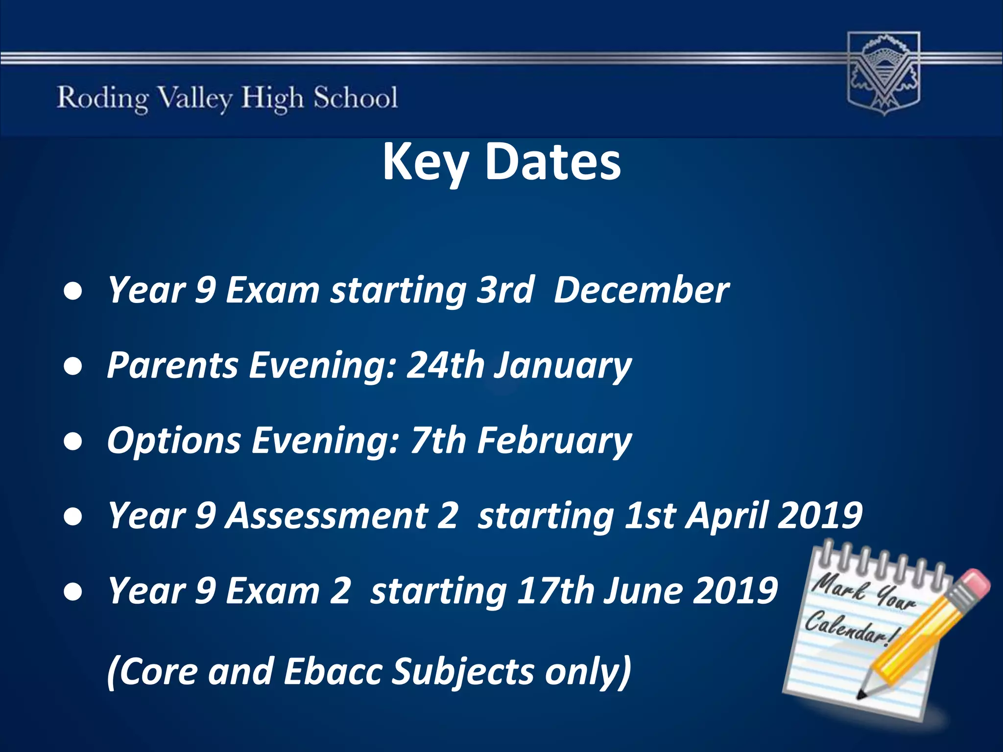 Key Dates
● Year 9 Exam starting 3rd December
● Parents Evening: 24th January
● Options Evening: 7th February
● Year 9 Assessment 2 starting 1st April 2019
● Year 9 Exam 2 starting 17th June 2019
(Core and Ebacc Subjects only)
 