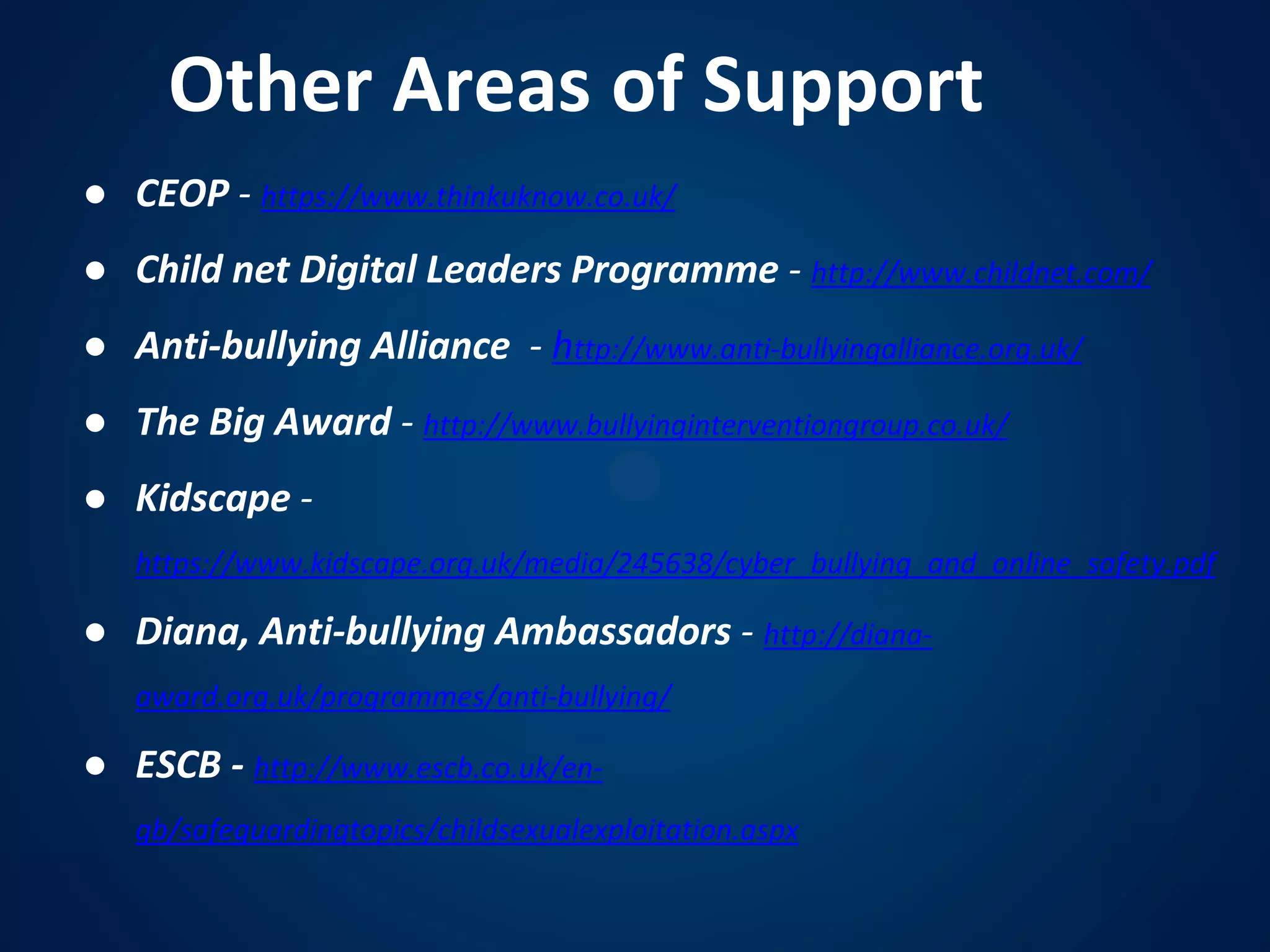 Other Areas of Support
● CEOP - https://www.thinkuknow.co.uk/
● Child net Digital Leaders Programme - http://www.childnet.com/
● Anti-bullying Alliance - http://www.anti-bullyingalliance.org.uk/
● The Big Award - http://www.bullyinginterventiongroup.co.uk/
● Kidscape -
https://www.kidscape.org.uk/media/245638/cyber_bullying_and_online_safety.pdf
● Diana, Anti-bullying Ambassadors - http://diana-
award.org.uk/programmes/anti-bullying/
● ESCB - http://www.escb.co.uk/en-
gb/safeguardingtopics/childsexualexploitation.aspx
 