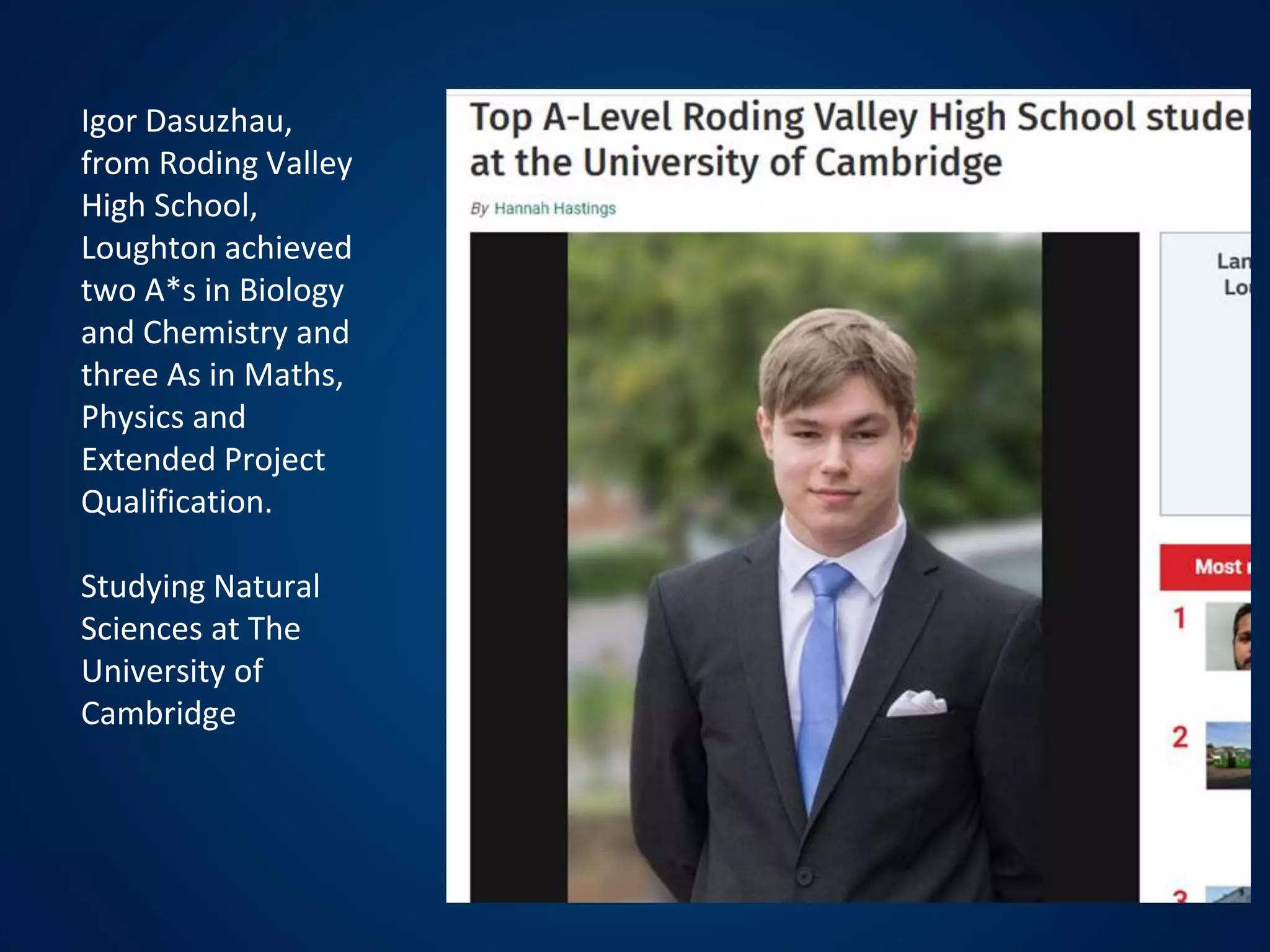 Igor Dasuzhau,
from Roding Valley
High School,
Loughton achieved
two A*s in Biology
and Chemistry and
three As in Maths,
Physics and
Extended Project
Qualification.
Studying Natural
Sciences at The
University of
Cambridge
 