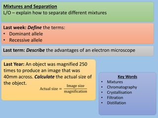 Mixtures and Separation
L/O – explain how to separate different mixtures
Last week: Define the terms:
• Dominant allele
• Recessive allele
Last term: Describe the advantages of an electron microscope
Last Year: An object was magnified 250
times to produce an image that was
40mm across. Calculate the actual size of
the object.
Key Words
• Mixtures
• Chromatography
• Crystallisation
• Filtration
• Distillation
Actual size =
Image size
magnification
 
