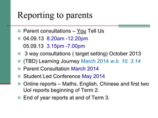 Reporting to parents
 Parent consultations – You Tell Us
 04.09.13 8.20am -12.20pm
05.09.13 3.15pm -7.00pm
 3 way consultations ( target setting) October 2013
 (TBD) Learning Journey March 2014 w.b. 10. 3.14
 Parent Consultation March 2014
 Student Led Conference May 2014
 Online reports – Maths, English, Chinese and first two
UoI reports beginning of Term 2.
 End of year reports at end of Term 3.
 