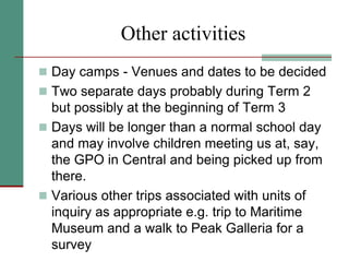 Other activities
 Day camps - Venues and dates to be decided
 Two separate days probably during Term 2
but possibly at the beginning of Term 3
 Days will be longer than a normal school day
and may involve children meeting us at, say,
the GPO in Central and being picked up from
there.
 Various other trips associated with units of
inquiry as appropriate e.g. trip to Maritime
Museum and a walk to Peak Galleria for a
survey
 