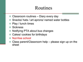 Routines
 Classroom routines – Diary every day
 Snacks/ hats / art aprons/ named water bottles
 Play / lunch times
 Sickness
 Notifying PTA about bus changes
 Cakes/ cookies for birthdays
 Nut-free school
 Class parent/Classroom help – please sign up on the
sheet
 