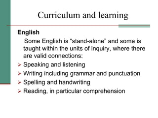 Curriculum and learning
English
Some English is “stand-alone” and some is
taught within the units of inquiry, where there
are valid connections:
 Speaking and listening
 Writing including grammar and punctuation
 Spelling and handwriting
 Reading, in particular comprehension
 