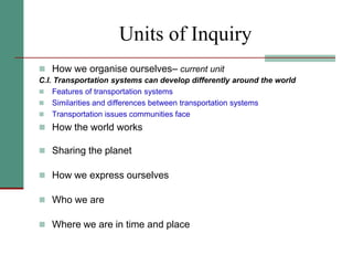 Units of Inquiry
 How we organise ourselves– current unit
C.I. Transportation systems can develop differently around the world
 Features of transportation systems
 Similarities and differences between transportation systems
 Transportation issues communities face
 How the world works
 Sharing the planet
 How we express ourselves
 Who we are
 Where we are in time and place
 