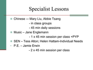 Specialist Lessons
 Chinese –- Mary Liu, Abbie Tsang
- in class groups
- 45 min daily sessions
 Music – Jane Englemann
- 1 x 45 min session per class +PYP
 SEN – Tess Alton; Helen Hattam-Individual Needs
 P.E. – Jamie Erwin
- 2 x 45 min session per class
 