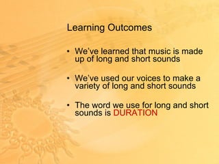 Learning Outcomes  We’ve learned that music is made up of long and short sounds We’ve used our voices to make a variety of long and short sounds The word we use for long and short sounds is  DURATION 