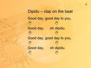 Dipidu – clap on the beat Good day, good day to you,  Good day,  oh dipidu.  Good day, good day to you,  Good day,  oh dipidu.  