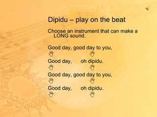 Dipidu – play on the beat Choose an instrument that can make a LONG sound. Good day, good day to you,  Good day,  oh dipidu.  Good day, good day to you,  Good day,  oh dipidu.  
