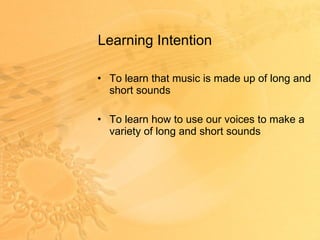 Learning Intention  To learn that music is made up of long and short sounds To learn how to use our voices to make a variety of long and short sounds 