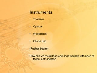 Instruments Tambour Cymbal Woodblock  Chime Bar (Rubber beater) How can we make long and short sounds with each of these instruments? 