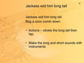 Jackass wid him long tail Jackass wid him long tail Bag a coco comin down Actions – stroke the long tail then tap. Make the long and short sounds with instruments 