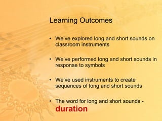 Learning Outcomes  We’ve explored long and short sounds on classroom instruments We’ve performed long and short sounds in response to symbols We’ve used instruments to create sequences of long and short sounds The word for long and short sounds -  duration 