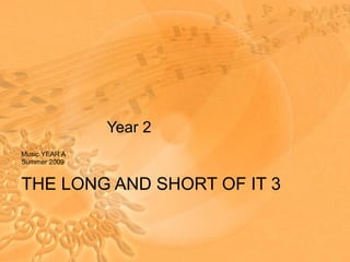 Year 2 Music YEAR A Summer 2009 THE LONG AND SHORT OF IT 3 