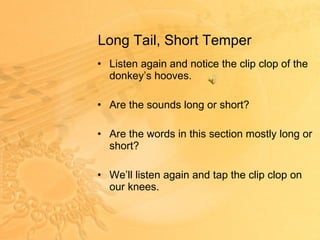 Long Tail, Short Temper Listen again and notice the clip clop of the donkey’s hooves. Are the sounds long or short? Are the words in this section mostly long or short? We’ll listen again and tap the clip clop on our knees. 