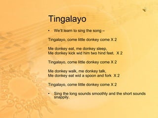 Tingalayo We’ll learn to sing the song –  Tingalayo, come little donkey come X 2 Me donkey eat, me donkey sleep, Me donkey kick wid him two hind feet.  X 2 Tingalayo, come little donkey come X 2 Me donkey walk, me donkey talk, Me donkey eat wid a spoon and fork  X 2 Tingalayo, come little donkey come X 2 Sing the long sounds smoothly and the short sounds snappily. 