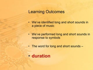 Learning Outcomes  We’ve identified long and short sounds in a piece of music We’ve performed long and short sounds in response to symbols The word for long and short sounds – duration 