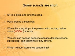 Some sounds are short Sit in a circle and sing the song. Pass around a bean bag When the song stops, the person with the bag makes voice ( VOCAL ) sounds You can use oooooo eeeeeee aaaaaa deeeee sooooo, pip dip pop, can you think of any others? Which number were they performing? 