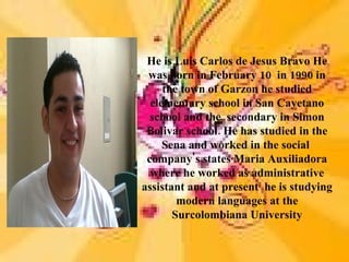 He is Luis Carlos de Jesus Bravo He
 was born in February 10 in 1990 in
     the town of Garzon he studied
  elementary school in San Cayetano
  school and the secondary in Simon
 Bolivar school. He has studied in the
     Sena and worked in the social
 company's states Maria Auxiliadora
  where he worked as administrative
assistant and at present he is studying
        modern languages at the
       Surcolombiana University
 