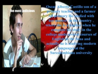 Oscar Alberto Castillo son of a
the most judicious   primary teacher and a farmer
                      All primary He studied with
                      her mother in the country ,
                     where she is a teacher when he
                        complete his study in the
                     college made several courses of
                         English in the Sena and
                     actually he is studying modern
                             languages at the
                        Surcolombiana university
 