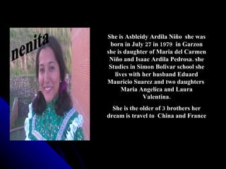 She is Asbleidy Ardila Niño she was
 born in July 27 in 1979 in Garzon
she is daughter of Maria del Carmen
 Niño and Isaac Ardila Pedrosa. she
 Studies in Simon Bolivar school she
   lives with her husband Eduard
Mauricio Suarez and two daughters
      Maria Angelica and Laura
              Valentina.
  She is the older of 3 brothers her
dream is travel to China and France
 