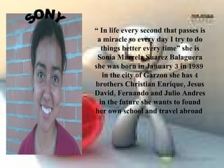 “ In life every second that passes is
 a miracle so every day I try to do
   things better every time” she is
 Sonia Marcela Suarez Balaguera
she was born in January 3 in 1989
    in the city of Garzon she has 4
brothers Christian Enrique, Jesus
David, Fernando and Julio Andres
  in the future she wants to found
her own school and travel abroad
 