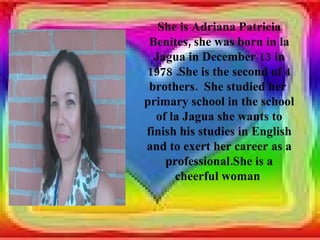 She is Adriana Patricia
 Benites, she was born in la
  Jagua in December 13 in
1978 .She is the second of 4
 brothers. She studied her
primary school in the school
  of la Jagua she wants to
finish his studies in English
and to exert her career as a
    professional.She is a
      cheerful woman
 