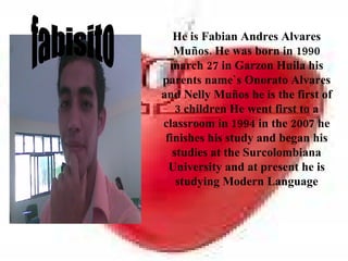 He is Fabian Andres Alvares
   Muños. He was born in 1990
  march 27 in Garzon Huila his
parents name`s Onorato Alvares
and Nelly Muños he is the first of
    3 children He went first to a
classroom in 1994 in the 2007 he
 finishes his study and began his
   studies at the Surcolombiana
  University and at present he is
    studying Modern Language
 