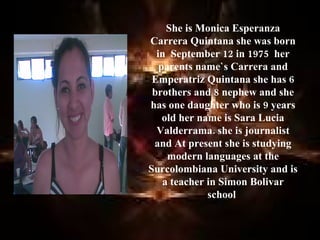 She is Monica Esperanza
Carrera Quintana she was born
  in September 12 in 1975 her
   parents name`s Carrera and
 Emperatriz Quintana she has 6
 brothers and 8 nephew and she
has one daughter who is 9 years
    old her name is Sara Lucia
  Valderrama. she is journalist
 and At present she is studying
     modern languages at the
Surcolombiana University and is
    a teacher in Simon Bolivar
              school
 