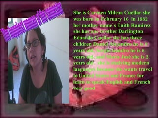 She is Carmen Milena Cuellar she
was born in February 16 in 1982
her mother name`s Enith Ramirez
she has one brother Darlington
Eduardo Cuellar she has three
children Daniel Alejandro he is 9
years old, Sergio leandro he is 6
years old, and Maria José she is 2
years old. she is studying modern
languages because she wants travel
to United States and France for
learn to speak English and French
very good
 