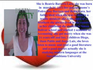 She is Beatriz Barrera Lara, she was born
  in march 26 1973 her parents name`s
 Pedro Jose Barrera and Belen Lara. her
   father died when she was a child in a
   traffic accident she is the eight of 11
 brothers she always lived in the country
  in her childhood she studied in Simon
 Bolivar school and studied 4 semester of
 Accounting she got marry when she was
  24 years old and has 3 children Diego,
   Juan Pablo and Jorge Luis, she loves
listen to music and read a good literature
     and a good movies actually she is
     studying modern languages at the
        Surcolombiana University
 