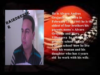 s se   He is Alvaro Andres
           d re          Orejuela was born in
       r
h ai                     February 11 in 1985 he is the
                         oldest of four brothers his
 r                       parents name`s Alvaro
                         Orejuela and Mery
                         Villanueva he studied his
                         primary school in Luis
                         Calixto school now he live
                         with his woman and his
                         daughter who has 4 years
                         old he work with his wife.
 