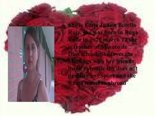 She is Edna Judith Botello
Ruiz, she was born in Buga
Valle in 1979 march 12 she
is teacher of Minuto de
Dios school. She loves the
Meetings with her friends,
listen to music she does not
practice any sport and she
wants travel to abroad
 