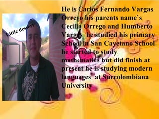 He is Carlos Fernando Vargas
                      Orrego his parents name`s
                  t   Cecilia Orrego and Humberto
           de sser
Li ttl e              Vargas he studied his primary
                      School in San Cayetano School.
                      he started to study
                      mathematics but did finish at
                      present he is studying modern
                      languages' at Surcolombiana
                      University
 