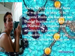 She is Alfaria Gonzalez Saza
she was born in may 26 in
Gigante Huila she has one son
Daniel Benitez. she studied in
la Normal de Gigante and 7
semesters of systems
engineering since 2003 she
lives in Garzon with her son
 