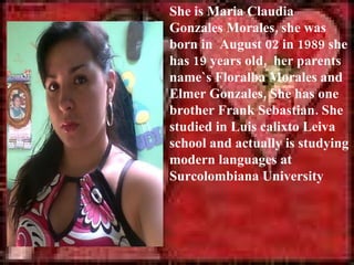 She is Maria Claudia
Gonzales Morales, she was
born in August 02 in 1989 she
has 19 years old, her parents
name`s Floralba Morales and
Elmer Gonzales, She has one
brother Frank Sebastian. She
studied in Luis calixto Leiva
school and actually is studying
modern languages at
Surcolombiana University
 