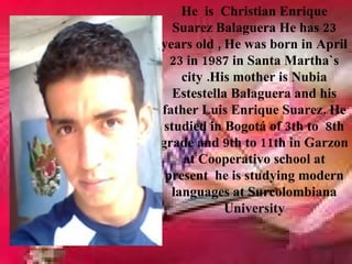 He is Christian Enrique
   Suarez Balaguera He has 23
years old , He was born in April
  23 in 1987 in Santa Martha`s
    city .His mother is Nubia
   Estestella Balaguera and his
father Luis Enrique Suarez. He
 studied in Bogotá of 3th to 8th
grade and 9th to 11th in Garzon
    at Cooperativo school at
 present he is studying modern
  languages at Surcolombiana
            University
 